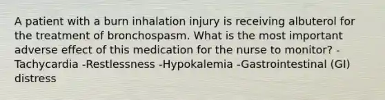 A patient with a burn inhalation injury is receiving albuterol for the treatment of bronchospasm. What is the most important adverse effect of this medication for the nurse to monitor? -Tachycardia -Restlessness -Hypokalemia -Gastrointestinal (GI) distress