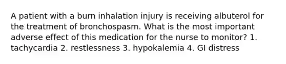 A patient with a burn inhalation injury is receiving albuterol for the treatment of bronchospasm. What is the most important adverse effect of this medication for the nurse to monitor? 1. tachycardia 2. restlessness 3. hypokalemia 4. GI distress