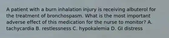 A patient with a burn inhalation injury is receiving albuterol for the treatment of bronchospasm. What is the most important adverse effect of this medication for the nurse to monitor? A. tachycardia B. restlessness C. hypokalemia D. GI distress