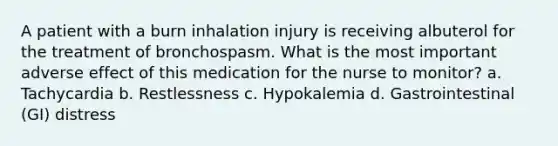 A patient with a burn inhalation injury is receiving albuterol for the treatment of bronchospasm. What is the most important adverse effect of this medication for the nurse to monitor? a. Tachycardia b. Restlessness c. Hypokalemia d. Gastrointestinal (GI) distress