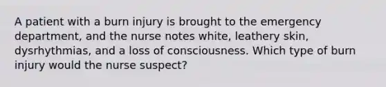 A patient with a burn injury is brought to the emergency department, and the nurse notes white, leathery skin, dysrhythmias, and a loss of consciousness. Which type of burn injury would the nurse suspect?