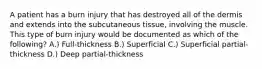 A patient has a burn injury that has destroyed all of the dermis and extends into the subcutaneous tissue, involving the muscle. This type of burn injury would be documented as which of the following? A.) Full-thickness B.) Superficial C.) Superficial partial-thickness D.) Deep partial-thickness