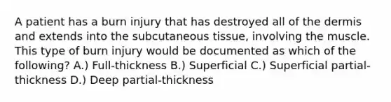 A patient has a burn injury that has destroyed all of the dermis and extends into the subcutaneous tissue, involving the muscle. This type of burn injury would be documented as which of the following? A.) Full-thickness B.) Superficial C.) Superficial partial-thickness D.) Deep partial-thickness