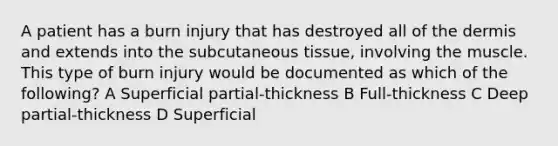 A patient has a burn injury that has destroyed all of the dermis and extends into the subcutaneous tissue, involving the muscle. This type of burn injury would be documented as which of the following? A Superficial partial-thickness B Full-thickness C Deep partial-thickness D Superficial