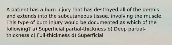 A patient has a burn injury that has destroyed all of the dermis and extends into the subcutaneous tissue, involving the muscle. This type of burn injury would be documented as which of the following? a) Superficial partial-thickness b) Deep partial-thickness c) Full-thickness d) Superficial