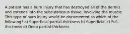 A patient has a burn injury that has destroyed all of the dermis and extends into the subcutaneous tissue, involving the muscle. This type of burn injury would be documented as which of the following? a) Superficial partial-thickness b) Superficial c) Full-thickness d) Deep partial-thickness