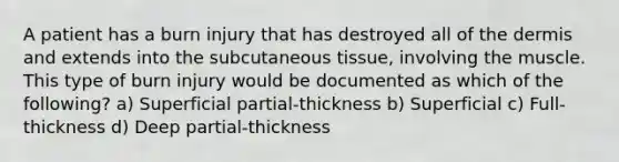 A patient has a burn injury that has destroyed all of the dermis and extends into the subcutaneous tissue, involving the muscle. This type of burn injury would be documented as which of the following? a) Superficial partial-thickness b) Superficial c) Full-thickness d) Deep partial-thickness