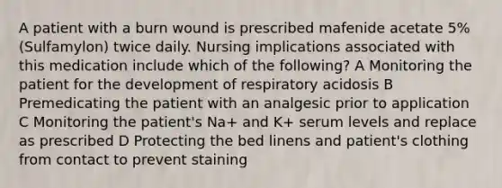 A patient with a burn wound is prescribed mafenide acetate 5% (Sulfamylon) twice daily. Nursing implications associated with this medication include which of the following? A Monitoring the patient for the development of respiratory acidosis B Premedicating the patient with an analgesic prior to application C Monitoring the patient's Na+ and K+ serum levels and replace as prescribed D Protecting the bed linens and patient's clothing from contact to prevent staining