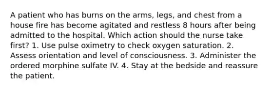 A patient who has burns on the arms, legs, and chest from a house fire has become agitated and restless 8 hours after being admitted to the hospital. Which action should the nurse take first? 1. Use pulse oximetry to check oxygen saturation. 2. Assess orientation and level of consciousness. 3. Administer the ordered morphine sulfate IV. 4. Stay at the bedside and reassure the patient.