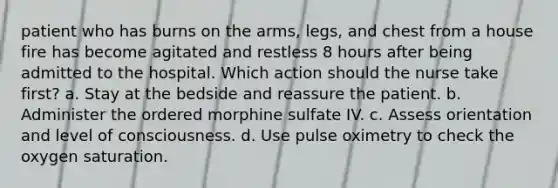 patient who has burns on the arms, legs, and chest from a house fire has become agitated and restless 8 hours after being admitted to the hospital. Which action should the nurse take first? a. Stay at the bedside and reassure the patient. b. Administer the ordered morphine sulfate IV. c. Assess orientation and level of consciousness. d. Use pulse oximetry to check the oxygen saturation.