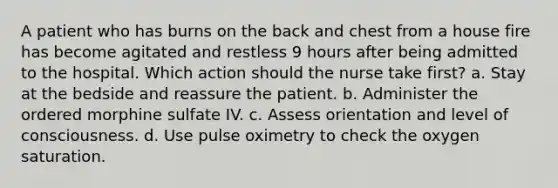 A patient who has burns on the back and chest from a house fire has become agitated and restless 9 hours after being admitted to the hospital. Which action should the nurse take first? a. Stay at the bedside and reassure the patient. b. Administer the ordered morphine sulfate IV. c. Assess orientation and level of consciousness. d. Use pulse oximetry to check the oxygen saturation.