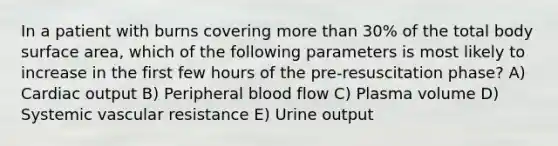 In a patient with burns covering more than 30% of the total body surface area, which of the following parameters is most likely to increase in the first few hours of the pre-resuscitation phase? A) Cardiac output B) Peripheral blood flow C) Plasma volume D) Systemic vascular resistance E) Urine output