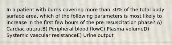 In a patient with burns covering more than 30% of the total body surface area, which of the following parameters is most likely to increase in the first few hours of the pre-resuscitation phase? A) Cardiac outputB) Peripheral blood flowC) Plasma volumeD) Systemic vascular resistanceE) Urine output