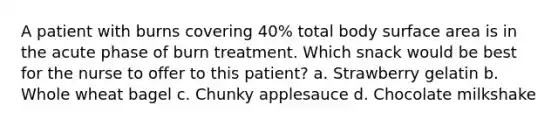 A patient with burns covering 40% total body surface area is in the acute phase of burn treatment. Which snack would be best for the nurse to offer to this patient? a. Strawberry gelatin b. Whole wheat bagel c. Chunky applesauce d. Chocolate milkshake