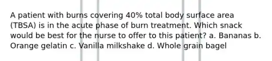 A patient with burns covering 40% total body surface area (TBSA) is in the acute phase of burn treatment. Which snack would be best for the nurse to offer to this patient? a. Bananas b. Orange gelatin c. Vanilla milkshake d. Whole grain bagel