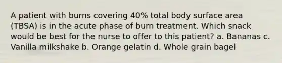 A patient with burns covering 40% total body surface area (TBSA) is in the acute phase of burn treatment. Which snack would be best for the nurse to offer to this patient? a. Bananas c. Vanilla milkshake b. Orange gelatin d. Whole grain bagel