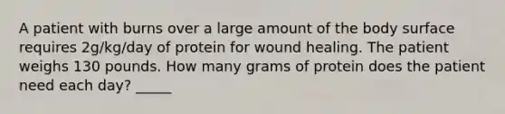 A patient with burns over a large amount of the body surface requires 2g/kg/day of protein for wound healing. The patient weighs 130 pounds. How many grams of protein does the patient need each day? _____