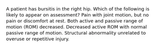 A patient has bursitis in the right hip. Which of the following is likely to appear on assessment? Pain with joint motion, but no pain or discomfort at rest. Both active and passive range of motion (ROM) decreased. Decreased active ROM with normal passive range of motion. Structural abnormality unrelated to overuse or repetitive injury.