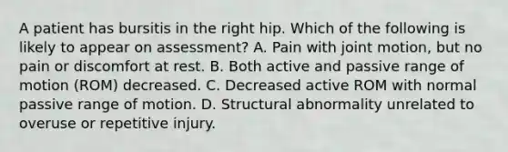 A patient has bursitis in the right hip. Which of the following is likely to appear on assessment? A. Pain with joint motion, but no pain or discomfort at rest. B. Both active and passive range of motion (ROM) decreased. C. Decreased active ROM with normal passive range of motion. D. Structural abnormality unrelated to overuse or repetitive injury.