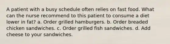 A patient with a busy schedule often relies on fast food. What can the nurse recommend to this patient to consume a diet lower in fat? a. Order grilled hamburgers. b. Order breaded chicken sandwiches. c. Order grilled fish sandwiches. d. Add cheese to your sandwiches.