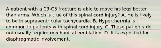 A patient with a C3-C5 fracture is able to move his legs better than arms. Which is true of this spinal cord injury? A. He is likely to be in supraventricular tachycardia. B. Hyperthermia is common in patients with spinal cord injury. C. These patients do not usually require mechanical ventilation. D. It is expected for diaphragmatic involvement.