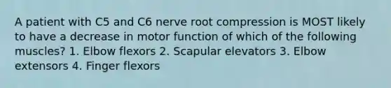 A patient with C5 and C6 nerve root compression is MOST likely to have a decrease in motor function of which of the following muscles? 1. Elbow flexors 2. Scapular elevators 3. Elbow extensors 4. Finger flexors