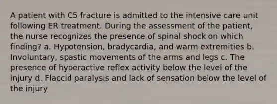 A patient with C5 fracture is admitted to the intensive care unit following ER treatment. During the assessment of the patient, the nurse recognizes the presence of spinal shock on which finding? a. Hypotension, bradycardia, and warm extremities b. Involuntary, spastic movements of the arms and legs c. The presence of hyperactive reflex activity below the level of the injury d. Flaccid paralysis and lack of sensation below the level of the injury