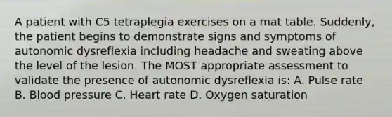 A patient with C5 tetraplegia exercises on a mat table. Suddenly, the patient begins to demonstrate signs and symptoms of autonomic dysreflexia including headache and sweating above the level of the lesion. The MOST appropriate assessment to validate the presence of autonomic dysreflexia is: A. Pulse rate B. Blood pressure C. Heart rate D. Oxygen saturation