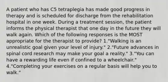 A patient who has C5 tetraplegia has made good progress in therapy and is scheduled for discharge from the rehabilitation hospital in one week. During a treatment session, the patient informs the physical therapist that one day in the future they will walk again. Which of the following responses is the MOST appropriate for the therapist to provide? 1."Walking is an unrealistic goal given your level of injury." 2."Future advances in spinal cord research may make your goal a reality." 3."You can have a rewarding life even if confined to a wheelchair." 4."Completing your exercises on a regular basis will help you to walk."