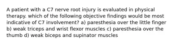 A patient with a C7 nerve root injury is evaluated in physical therapy. which of the following objective findings would be most indicative of C7 involvement? a) paresthesia over the little finger b) weak triceps and wrist flexor muscles c) paresthesia over the thumb d) weak biceps and supinator muscles