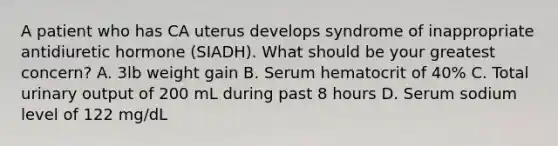 A patient who has CA uterus develops syndrome of inappropriate antidiuretic hormone (SIADH). What should be your greatest concern? A. 3lb weight gain B. Serum hematocrit of 40% C. Total urinary output of 200 mL during past 8 hours D. Serum sodium level of 122 mg/dL