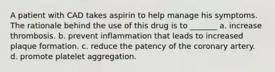 A patient with CAD takes aspirin to help manage his symptoms. The rationale behind the use of this drug is to _______ a. increase thrombosis. b. prevent inflammation that leads to increased plaque formation. c. reduce the patency of the coronary artery. d. promote platelet aggregation.