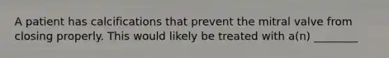 A patient has calcifications that prevent the mitral valve from closing properly. This would likely be treated with​ a(n) ________