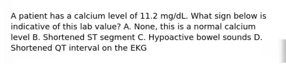 A patient has a calcium level of 11.2 mg/dL. What sign below is indicative of this lab value? A. None, this is a normal calcium level B. Shortened ST segment C. Hypoactive bowel sounds D. Shortened QT interval on the EKG