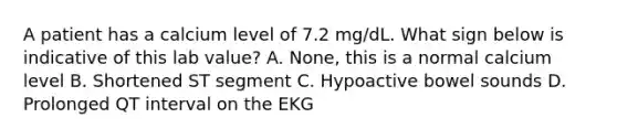 A patient has a calcium level of 7.2 mg/dL. What sign below is indicative of this lab value? A. None, this is a normal calcium level B. Shortened ST segment C. Hypoactive bowel sounds D. Prolonged QT interval on the EKG