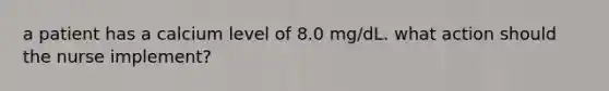 a patient has a calcium level of 8.0 mg/dL. what action should the nurse implement?