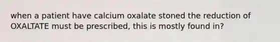 when a patient have calcium oxalate stoned the reduction of OXALTATE must be prescribed, this is mostly found in?