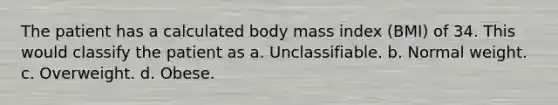 The patient has a calculated body mass index (BMI) of 34. This would classify the patient as a. Unclassifiable. b. Normal weight. c. Overweight. d. Obese.