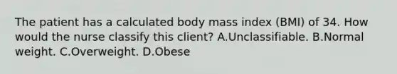 The patient has a calculated body mass index (BMI) of 34. How would the nurse classify this client? A.Unclassifiable. B.Normal weight. C.Overweight. D.Obese