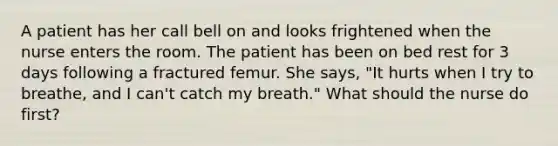 A patient has her call bell on and looks frightened when the nurse enters the room. The patient has been on bed rest for 3 days following a fractured femur. She says, "It hurts when I try to breathe, and I can't catch my breath." What should the nurse do first?