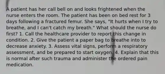 A patient has her call bell on and looks frightened when the nurse enters the room. The patient has been on bed rest for 3 days following a fractured femur. She says, "It hurts when I try to breathe, and I can't catch my breath." What should the nurse do first? 1. Call the healthcare provider to report this change in condition. 2. Give the patient a paper bag to breathe into to decrease anxiety. 3. Assess vital signs, perform a respiratory assessment, and be prepared to start oxygen. 4. Explain that this is normal after such trauma and administer the ordered pain medication.