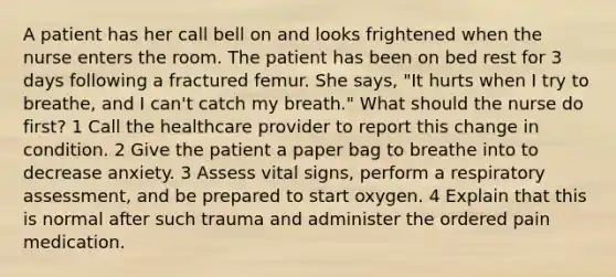 A patient has her call bell on and looks frightened when the nurse enters the room. The patient has been on bed rest for 3 days following a fractured femur. She says, "It hurts when I try to breathe, and I can't catch my breath." What should the nurse do first? 1 Call the healthcare provider to report this change in condition. 2 Give the patient a paper bag to breathe into to decrease anxiety. 3 Assess vital signs, perform a respiratory assessment, and be prepared to start oxygen. 4 Explain that this is normal after such trauma and administer the ordered pain medication.