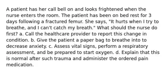 A patient has her call bell on and looks frightened when the nurse enters the room. The patient has been on bed rest for 3 days following a fractured femur. She says, "It hurts when I try to breathe, and I can't catch my breath." What should the nurse do first? a. Call the healthcare provider to report this change in condition. b. Give the patient a paper bag to breathe into to decrease anxiety. c. Assess vital signs, perform a respiratory assessment, and be prepared to start oxygen. d. Explain that this is normal after such trauma and administer the ordered pain medication.