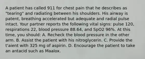 A patient has called 911 for chest pain that he describes as "tearing" and radiating between his shoulders. His airway is patent, breathing accelerated but adequate and radial pulse intact. Your partner reports the following vital signs: pulse 120, respirations 22, blood pressure 88.64, and SpO2 96%. At this time, you should: A. Recheck the blood pressure in the other arm. B. Assist the patient with his nitroglycerin. C. Provide the t'aient with 325 mg of aspirin. D. Encourage the patient to take an antacid such as Maalox.