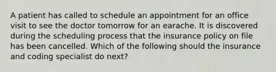 A patient has called to schedule an appointment for an office visit to see the doctor tomorrow for an earache. It is discovered during the scheduling process that the insurance policy on file has been cancelled. Which of the following should the insurance and coding specialist do next?