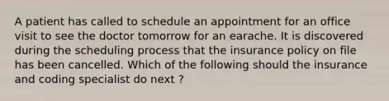 A patient has called to schedule an appointment for an office visit to see the doctor tomorrow for an earache. It is discovered during the scheduling process that the insurance policy on file has been cancelled. Which of the following should the insurance and coding specialist do next ?