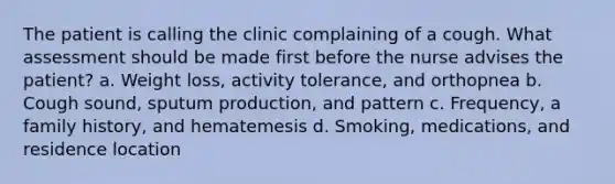 The patient is calling the clinic complaining of a cough. What assessment should be made first before the nurse advises the patient? a. Weight loss, activity tolerance, and orthopnea b. Cough sound, sputum production, and pattern c. Frequency, a family history, and hematemesis d. Smoking, medications, and residence location