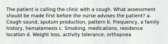 The patient is calling the clinic with a cough. What assessment should be made first before the nurse advises the patient? a. Cough sound, sputum production, pattern b. Frequency, a family history, hematemesis c. Smoking, medications, residence location d. Weight loss, activity tolerance, orthopnea