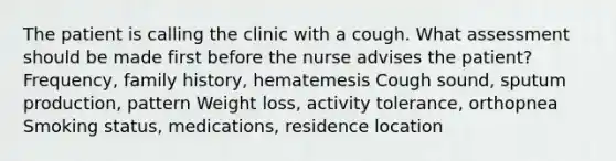 The patient is calling the clinic with a cough. What assessment should be made first before the nurse advises the patient? Frequency, family history, hematemesis Cough sound, sputum production, pattern Weight loss, activity tolerance, orthopnea Smoking status, medications, residence location