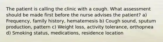 The patient is calling the clinic with a cough. What assessment should be made first before the nurse advises the patient? a) Frequency, family history, hematemesis b) Cough sound, sputum production, pattern c) Weight loss, activity tolerance, orthopnea d) Smoking status, medications, residence location